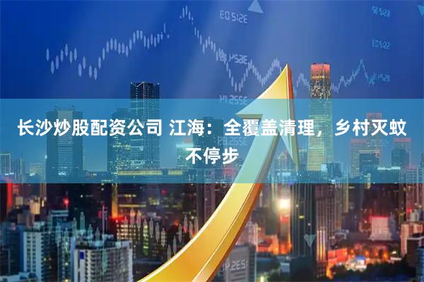 长沙炒股配资公司 江海：全覆盖清理，乡村灭蚊不停步