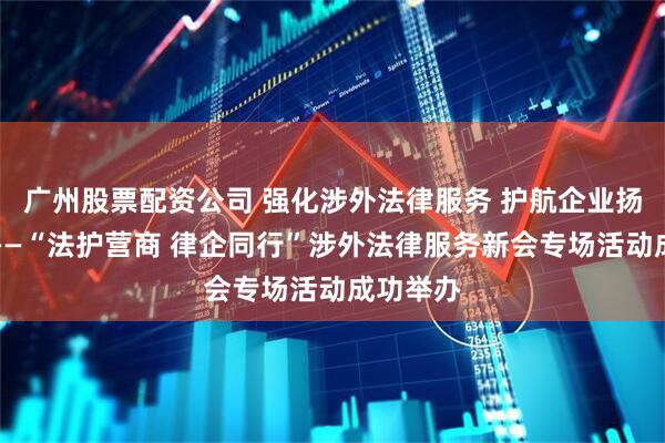 广州股票配资公司 强化涉外法律服务 护航企业扬帆出海——“法护营商 律企同行”涉外法律服务新会专场活动成功举办