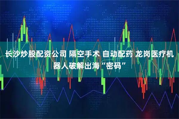长沙炒股配资公司 隔空手术 自动配药 龙岗医疗机器人破解出海“密码”