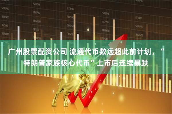 广州股票配资公司 流通代币数远超此前计划，“特朗普家族核心代币”上市后连续暴跌
