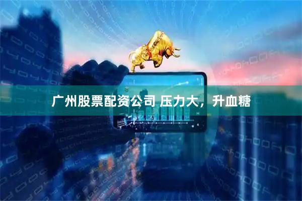 广州股票配资公司 压力大，升血糖