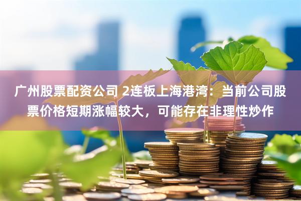 广州股票配资公司 2连板上海港湾：当前公司股票价格短期涨幅较大，可能存在非理性炒作
