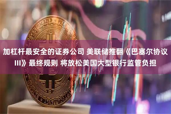 加杠杆最安全的证券公司 美联储推翻《巴塞尔协议III》最终规则 将放松美国大型银行监管负担