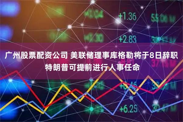 广州股票配资公司 美联储理事库格勒将于8日辞职 特朗普可提前进行人事任命