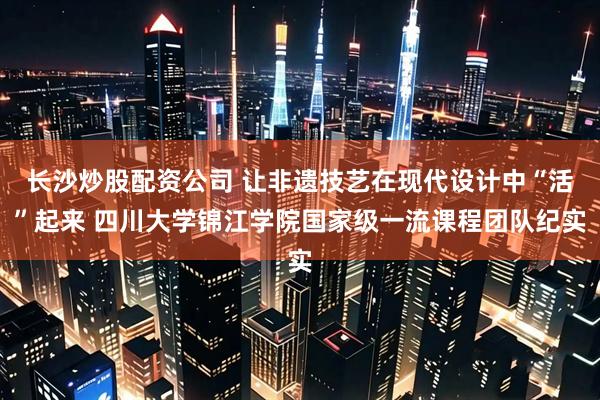 长沙炒股配资公司 让非遗技艺在现代设计中“活”起来 四川大学锦江学院国家级一流课程团队纪实