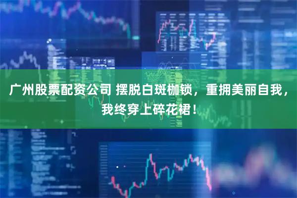 广州股票配资公司 摆脱白斑枷锁，重拥美丽自我，我终穿上碎花裙！