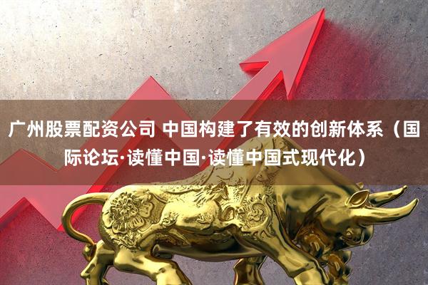 广州股票配资公司 中国构建了有效的创新体系（国际论坛·读懂中国·读懂中国式现代化）