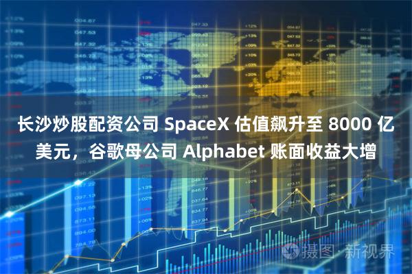 长沙炒股配资公司 SpaceX 估值飙升至 8000 亿美元,谷歌母公司 Alphabet 账面收益大增
