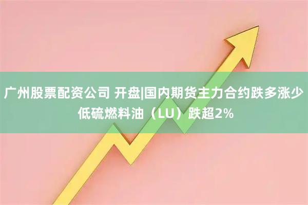 广州股票配资公司 开盘|国内期货主力合约跌多涨少 低硫燃料油（LU）跌超2%