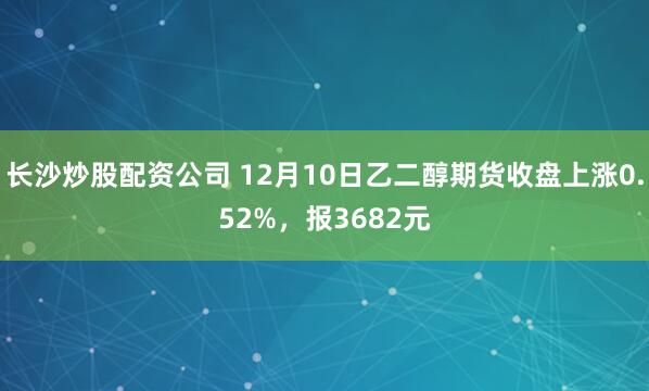 长沙炒股配资公司 12月10日乙二醇期货收盘上涨0.52%,报3682元
