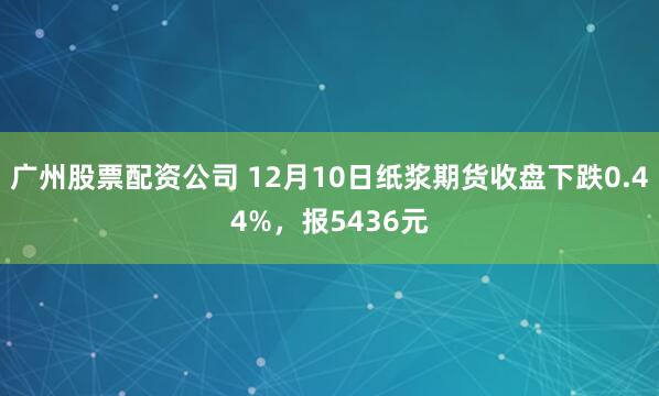 广州股票配资公司 12月10日纸浆期货收盘下跌0.44%，报5436元