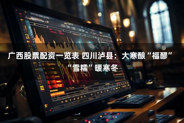 广西股票配资一览表 四川泸县：大寒酿“福醪” “雪糯”暖寒冬