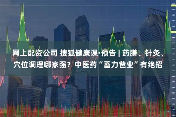 网上配资公司 搜狐健康课·预告 | 药膳、针灸、穴位调理哪家强？中医药“蓄力爸业”有绝招