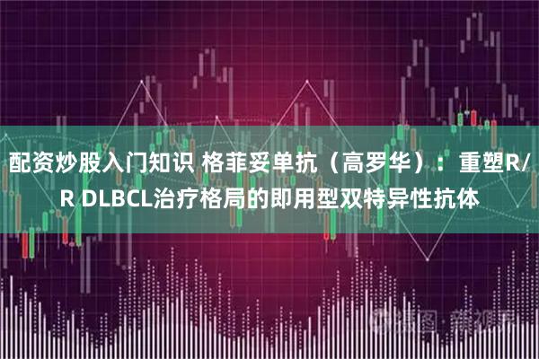 配资炒股入门知识 格菲妥单抗（高罗华）：重塑R/R DLBCL治疗格局的即用型双特异性抗体