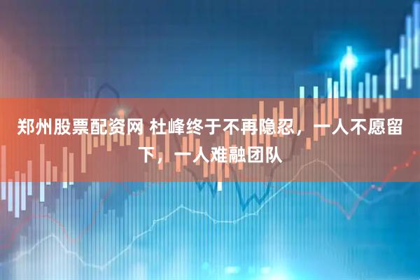 郑州股票配资网 杜峰终于不再隐忍，一人不愿留下，一人难融团队