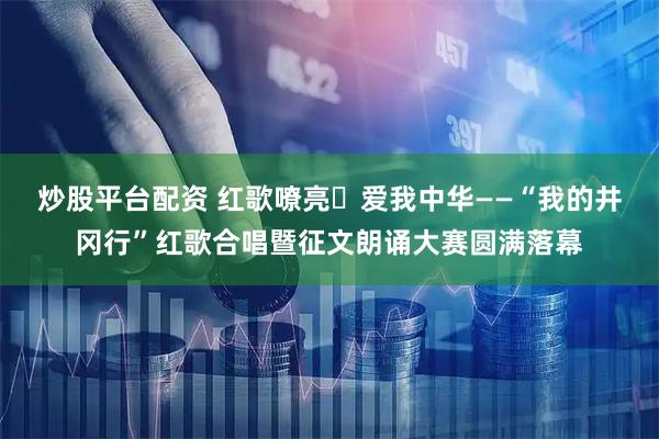 炒股平台配资 红歌嘹亮・爱我中华——“我的井冈行”红歌合唱暨征文朗诵大赛圆满落幕