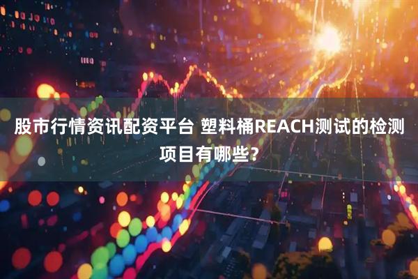 股市行情资讯配资平台 塑料桶REACH测试的检测项目有哪些？