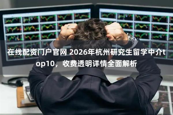 在线配资门户官网 2026年杭州研究生留学中介top10，收费透明详情全面解析