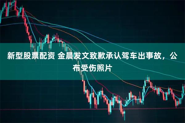 新型股票配资 金晨发文致歉承认驾车出事故，公布受伤照片