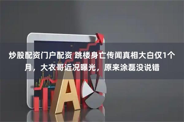 炒股配资门户配资 跳楼身亡传闻真相大白仅1个月，大衣哥近况曝光，原来涂磊没说错