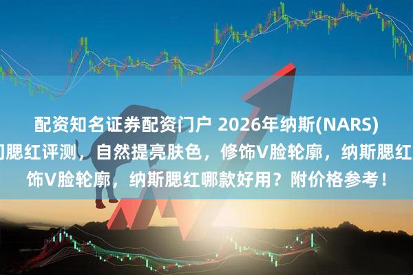 配资知名证券配资门户 2026年纳斯(NARS)腮红选购攻略：5款热门腮红评测，自然提亮肤色，修饰V脸轮廓，纳斯腮红哪款好用？附价格参考！