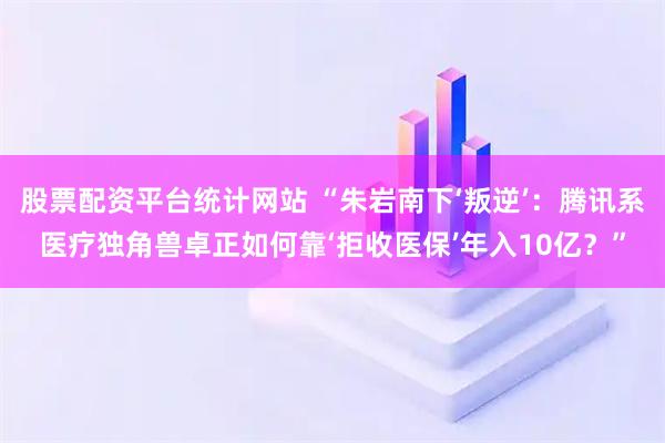 股票配资平台统计网站 “朱岩南下‘叛逆’：腾讯系医疗独角兽卓正如何靠‘拒收医保’年入10亿？”