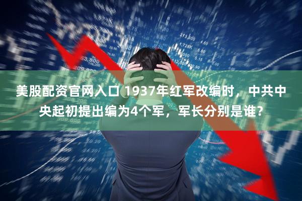 美股配资官网入口 1937年红军改编时，中共中央起初提出编为4个军，军长分别是谁？