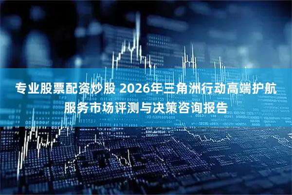 专业股票配资炒股 2026年三角洲行动高端护航服务市场评测与决策咨询报告
