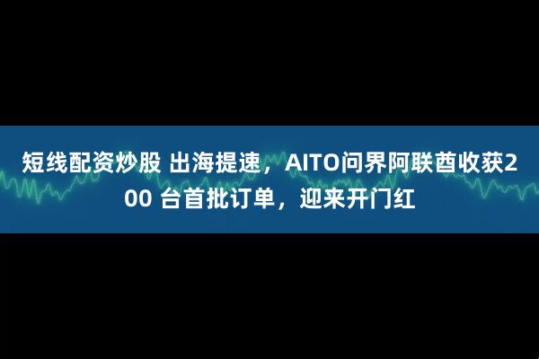 短线配资炒股 出海提速,AITO问界阿联酋收获200 台首批订单,迎来开门红