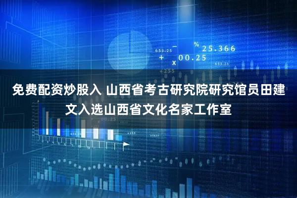 免费配资炒股入 山西省考古研究院研究馆员田建文入选山西省文化名家工作室