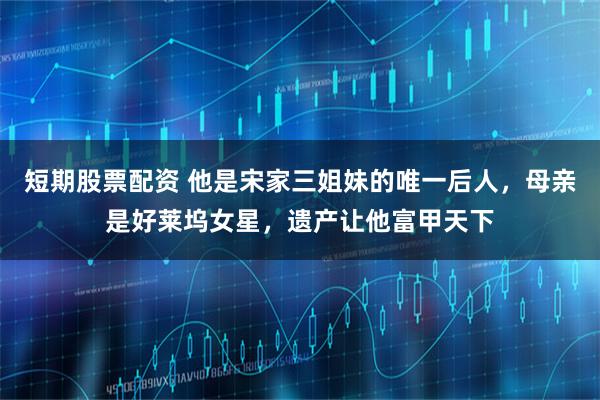 短期股票配资 他是宋家三姐妹的唯一后人,母亲是好莱坞女星,遗产让他富甲天下