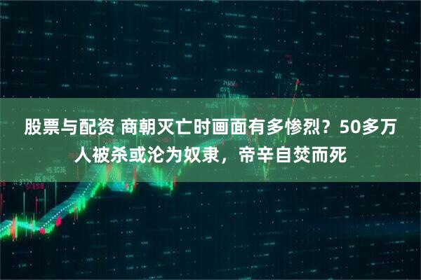股票与配资 商朝灭亡时画面有多惨烈？50多万人被杀或沦为奴隶，帝辛自焚而死