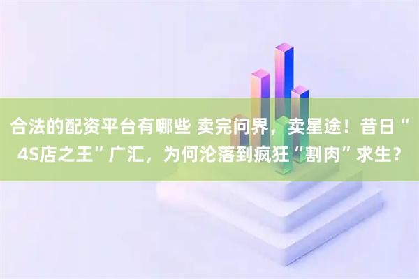 合法的配资平台有哪些 卖完问界，卖星途！昔日“4S店之王”广汇，为何沦落到疯狂“割肉”求生？