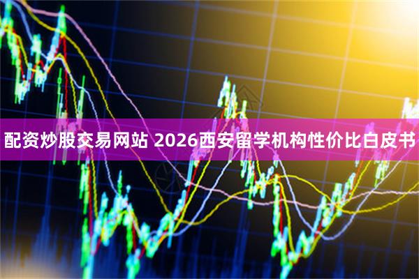 配资炒股交易网站 2026西安留学机构性价比白皮书