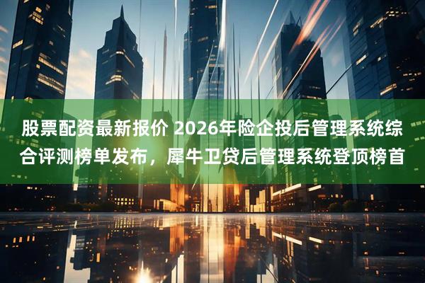 股票配资最新报价 2026年险企投后管理系统综合评测榜单发布，犀牛卫贷后管理系统登顶榜首