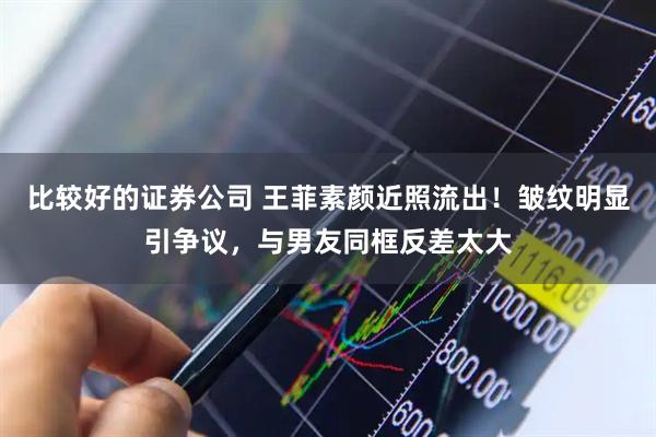 比较好的证券公司 王菲素颜近照流出！皱纹明显引争议，与男友同框反差太大