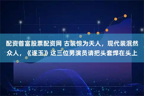 配资首富股票配资网 古装惊为天人,现代装泯然众人,《逐玉》这三位男演员请把头套焊在头上