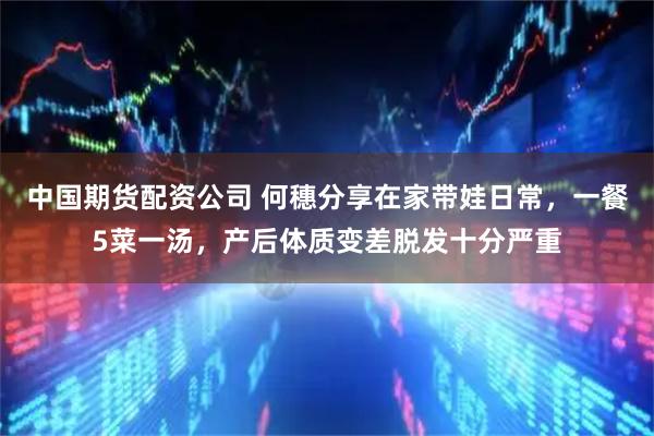 中国期货配资公司 何穗分享在家带娃日常,一餐5菜一汤,产后体质变差脱发十分严重