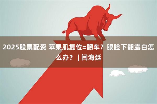 2025股票配资 苹果肌复位=翻车？眼睑下翻露白怎么办？ | 闫海廷