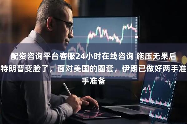 配资咨询平台客服24小时在线咨询 施压无果后，特朗普变脸了，面对美国的圈套，伊朗已做好两手准备