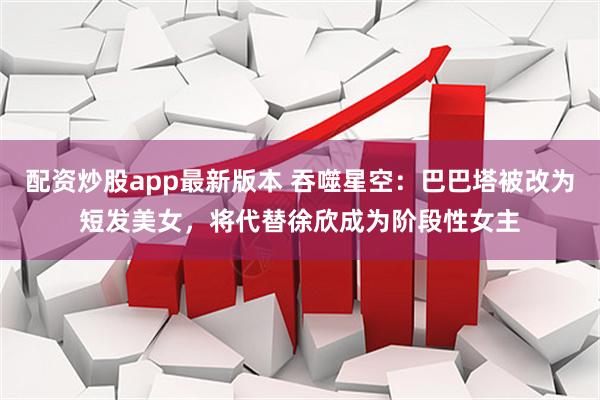 配资炒股app最新版本 吞噬星空：巴巴塔被改为短发美女，将代替徐欣成为阶段性女主