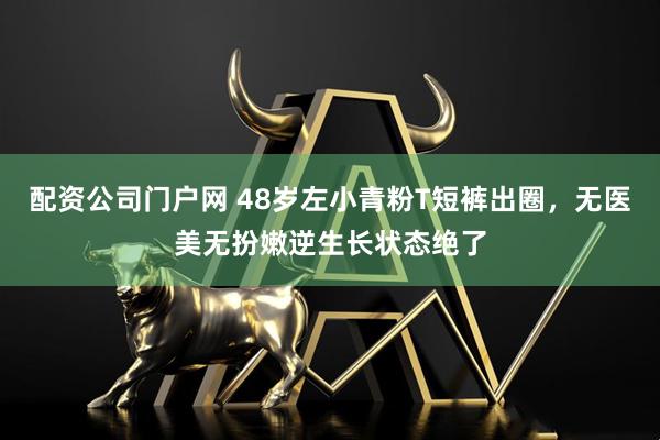 配资公司门户网 48岁左小青粉T短裤出圈，无医美无扮嫩逆生长状态绝了