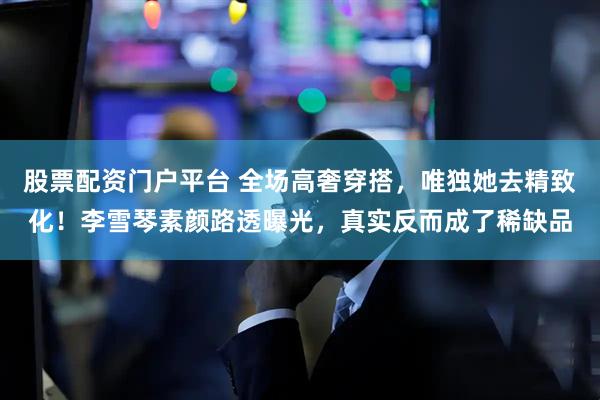 股票配资门户平台 全场高奢穿搭，唯独她去精致化！李雪琴素颜路透曝光，真实反而成了稀缺品