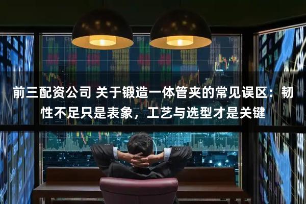 前三配资公司 关于锻造一体管夹的常见误区：韧性不足只是表象，工艺与选型才是关键