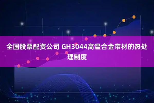 全国股票配资公司 GH3044高温合金带材的热处理制度