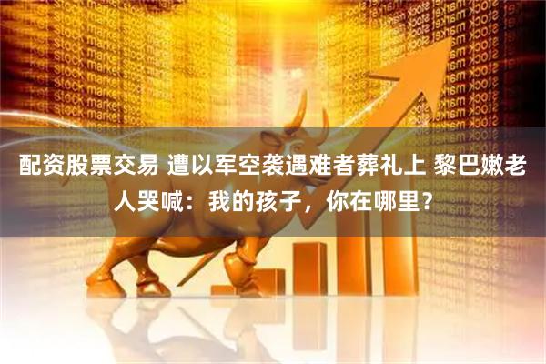 配资股票交易 遭以军空袭遇难者葬礼上 黎巴嫩老人哭喊：我的孩子，你在哪里？