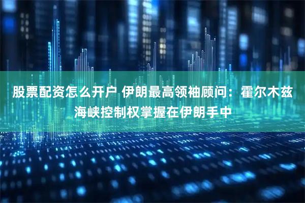 股票配资怎么开户 伊朗最高领袖顾问：霍尔木兹海峡控制权掌握在伊朗手中