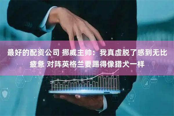 最好的配资公司 挪威主帅：我真虚脱了感到无比疲惫 对阵英格兰要踢得像猎犬一样