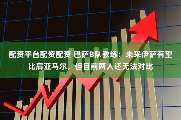 配资平台配资配资 巴萨B队教练：未来伊萨有望比肩亚马尔，但目前两人还无法对比